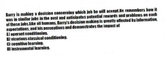 Barry is making a decision concerning which job he will accept.He remembers how it was in similar jobs in the past and anticipates potential rewards and problems on each of these jobs.Like all humans, Barry's decision making is greatly affected by information, expectations, and his perceptions and demonstrates the impact of
A) operant conditioning.
B) vicarious classical conditioning.
C) cognitive learning.
D) instrumental learning.