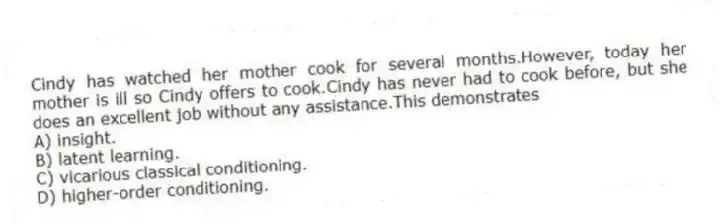 Cindy has watched her mother cook for several months.However, today her mother is ill so Cindy offers to cook.Cindy has never had to cook before, but she does an excellent job without any assistance.This demonstrates
A) insight.
B) latent learning.
C) vicarious classical conditioning.
D) higher-order conditioning.