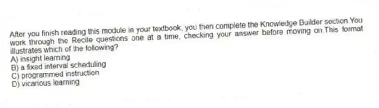 After you finish reading this module in your textbook, you then complete the Knowledge Builder section.You work through the Recite questions one at a time, checking your answer before moving on.This format illustrates which of the following?
A) insight learning
B) a fixed interval scheduling
C) programmed instruction
D) vicarious learning