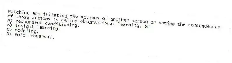 Watching and imitating the actions of another person or noting the consequences of those actions is called observational learning, or
A) respondent conditioning.
B) insight learning.
C) modeling.
D) rote rehearsal.
