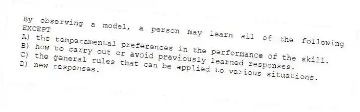 By observing a model, a person may learn all of the following EXCEPT
A) the temperamental preferences in the performance of the skill.
B) how to carry out or avoid previously learned responses.
C) the general rules that can be applied to various situations.
D) new responses.