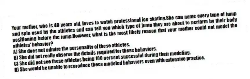 Your mother, who is 49 years old, loves to watch professional ice skating.She can name every type of jump and spin used by the athletes and can tell you which type of jump they are about to perform by their body positioning before the jump.However, what is the most likely reason that your mother could not model the athletes' behavior?
A) She does not admire the personality of these athletes.
B) She did not really observe the details required for these behaviors.
C) She did not see these athletes being 100 percent successful during their modeling.
D) She would be unable to reproduce these modeled behaviors even with extensive practice.