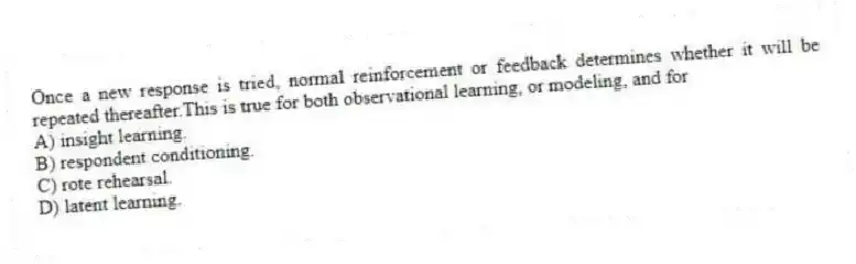 Once a new response is tried, normal reinforcement or feedback determines whether it will be repeated thereafter.This is true for both observational learning, or modeling, and for
A) insight learning.
B) respondent conditioning.
C) rote rehearsal.
D) latent learning.