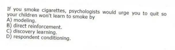 If you smoke cigarettes, psychologists would urge you to quit so your children won't learn to smoke by
A) modeling.
B) direct reinforcement.
C) discovery learning.
D) respondent conditioning.