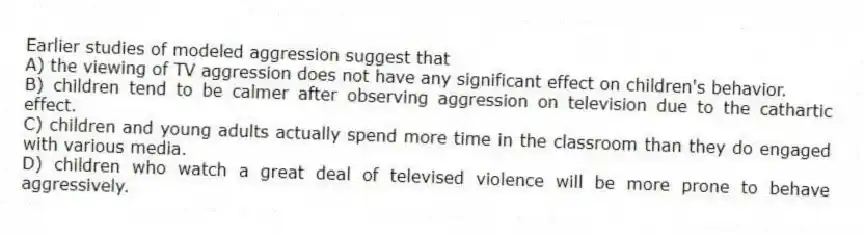Earlier studies of modeled aggression suggest that
A) the viewing of TV aggression does not have any significant effect on children's behavior.
B) children tend to be calmer after observing aggression on television due to the cathartic effect.
C) children and young adults actually spend more time in the classroom than they do engaged with various media.
D) children who watch a great deal of televised violence will be more prone to behave aggressively.