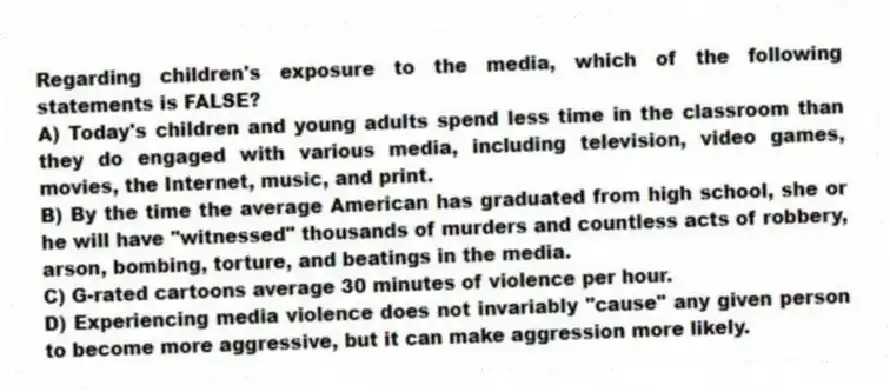 Regarding children's exposure to the media, which of the following statements is FALSE?
A) Today's children and young adults spend less time in the classroom than they do engaged with various media, including television, video games, movies, the Internet, music, and print.
B) By the time the average American has graduated from high school, she or he will have "witnessed" thousands of murders and countless acts of robbery, arson, bombing, torture, and beatings in the media.
C) G-rated cartoons average 30 minutes of violence per hour.
D) Experiencing media violence does not invariably "cause" any given person to become more aggressive, but it can make aggression more likely.