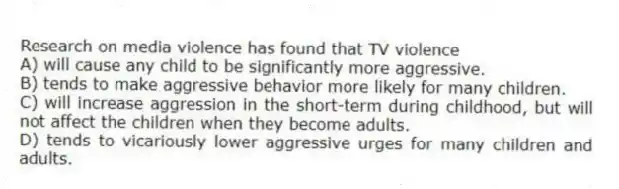 Research on media violence has found that TV violence
A) will cause any child to be significantly more aggressive.
B) tends to make aggressive behavior more likely for many children.
C) will increase aggression in the short-term during childhood, but will not affect the children when they become adults.
D) tends to vicariously lower aggressive urges for many children and adults.
