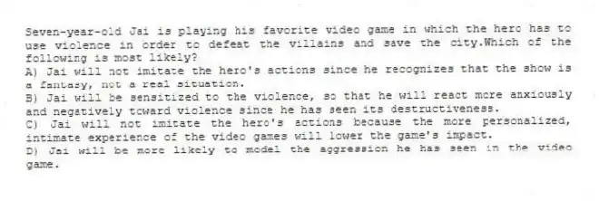 Seven-year-old Jai is playing his favorite video game in which the hero has to use violence in order to defeat the villains and save the city.Which of the following is most likely?
A) Jai will not imitate the hero's actions since he recognizes that the show is a fantasy, not a real situation.
B) Jai will be sensitized to the violence, so that he will react more anxiously and negatively toward violence since he has seen its destructiveness.
C) Jai will not imitate the hero's actions because the more personalized, intimate experience of the video games will lower the game's impact.
D) Jai will be more likely to model the aggression he has seen in the video game.