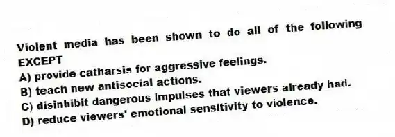 Violent media has been shown to do all of the following EXCEPT
A) provide catharsis for aggressive feelings.
B) teach new antisocial actions.
C) disinhibit dangerous impulses that viewers already had.
D) reduce viewers' emotional sensitivity to violence.