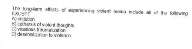 The long-term effects of experiencing violent media include all of the following EXCEPT
A) imitation.
B) catharsis of violent thoughts.
C) vicarious traumatization.
D) desensitization to violence.