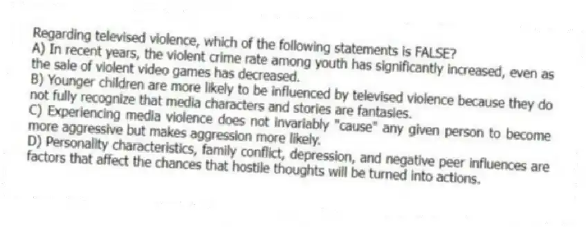 Regarding televised violence, which of the following statements is FALSE?
A) In recent years, the violent crime rate among youth has significantly increased, even as the sale of violent video games has decreased.
B) Younger children are more likely to be influenced by televised violence because they do not fully recognize that media characters and stories are fantasies.
C) Experiencing media violence does not invariably "cause" any given person to become more aggressive but makes aggression more likely.
D) Personality characteristics, family conflict, depression, and negative peer influences are factors that affect the chances that hostile thoughts will be turned into actions.