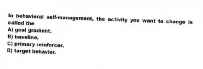 In behavioral self-management, the activity you want to change is called the
A) goal gradient.
B) baseline.
C) primary reinforcer.
D) target behavior.
