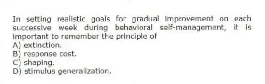 In setting realistic goals for gradual improvement on each successive week during behavioral self-management, it is important to remember the principle of
A) extinction.
B) response cost.
C) shaping.
D) stimulus generalization.