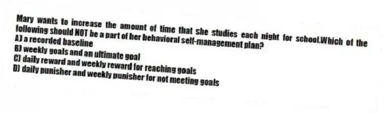 Mary wants to increase the amount of time that she studies each night for school.Which of the following should NOT be a part of her behavioral self-management plan?
A) a recorded baseline
B) weekly goals and an ultimate goal
C) daily reward and weekly reward for reaching goals
D) daily punisher and weekly punisher for not meeting goals