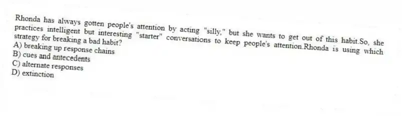 Rhonda has always gotten people's attention by acting "silly," but she wants to get out of this habit.So, she practices intelligent but interesting "starter" conversations to keep people's attention.Rhonda is using which strategy for breaking a bad habit?
A) breaking up response chains
B) cues and antecedents
C) alternate responses
D) extinction