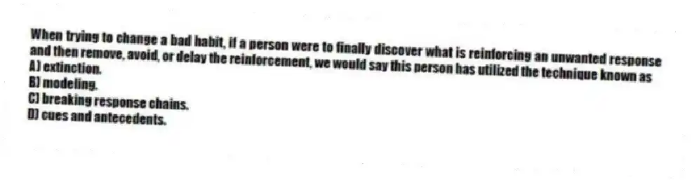 When trying to change a bad habit, if a person were to finally discover what is reinforcing an unwanted response and then remove, avoid, or delay the reinforcement, we would say this person has utilized the technique known as
A) extinction.
B) modeling.
C) breaking response chains.
D) cues and antecedents.