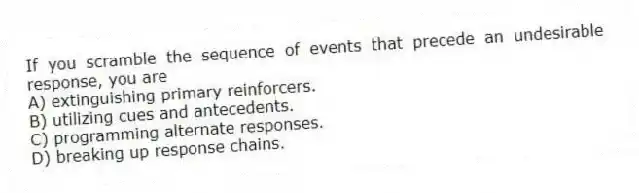 If you scramble the sequence of events that precede an undesirable response, you are
A) extinguishing primary reinforcers.
B) utilizing cues and antecedents.
C) programming alternate responses.
D) breaking up response chains.