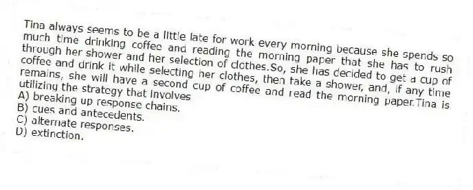 Tina always seems to be a little late for work every morning because she spends so much time drinking coffee and reading the morning paper that she has to rush through her shower and her selection of clothes.So, she has decided to get a cup of coffee and drink it while selecting her clothes, then take a shower, and, if any time remains, she will have a second cup of coffee and read the morning paper.Tina is utilizing the strategy that involves
A) breaking up response chains.
B) cues and antecedents.
C) alternate responses.
D) extinction.