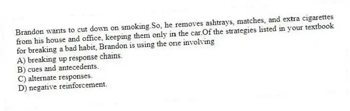 Brandon wants to cut down on smoking.So, he removes ashtrays, matches, and extra cigarettes from his house and office, keeping them only in the car.Of the strategies listed in your textbook for breaking a bad habit, Brandon is using the one involving
A) breaking up response chains.
B) cues and antecedents.
C) alternate responses.
D) negative reinforcement.