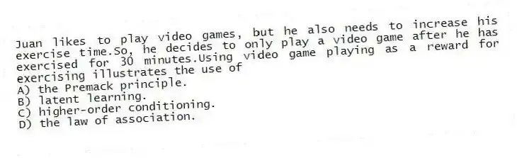 Juan likes to play video games, but he also needs to increase his exercise time.So, he decides to only play a video game after he has exercised for 30 minutes.Using video game playing as a reward for exercising illustrates the use of
A) the Premack principle.
B) latent learning.
C) higher-order conditioning.
D) the law of association.