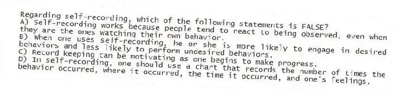 Regarding self-recording, which of the following statements is FALSE?
A) Self-recording works because people tend to react to being observed, even when they are the ones watching their own behavior.
B) When one uses self-recording, he or she is more likely to engage in desired behaviors and less likely to perform undesired behaviors.
C) Record keeping can be motivating as one begins to make progress.
D) In self-recording, one should use a chart that records the number of times the behavior occurred, where it occurred, the time it occurred, and one's feelings.