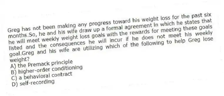 Greg has not been making any progress toward his weight loss for the past six months.So, he and his wife draw up a formal agreement in which he states that he will meet weekly weight loss goals with the rewards for meeting these goals listed and the consequences he will incur if he does not meet his weekly goal.Greg and his wife are utilizing which of the following to help Greg lose weight?
A) the Premack principle
B) higher-order conditioning
C) a behavioral contract
D) self-recording