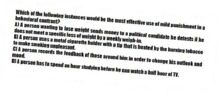 Which of the following instances would be the most effective use of mild punishment in a behavioral contract?
A) A person wanting to lose weight sends money to a political candidate he detests if he does not meet a specific loss of weight by a weekly weigh-in.
B) A person uses a metal cigarette holder with a tip that is heated by the burning tobacco to make smoking unpleasant.
C) A person records the feedback of those around him in order to change his outlook and mood.
D) A person has to spend an hour studying before he can watch a half hour of TV.