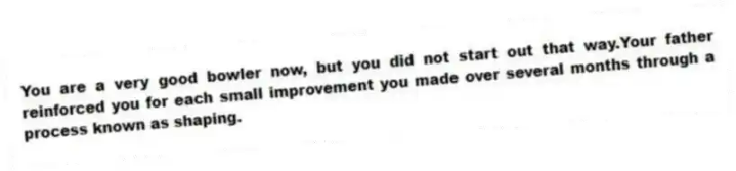 You are a very good bowler now, but you did not start out that way.Your father reinforced you for each small improvement you made over several months through a process known as shaping.
