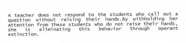 A teacher does not respond to the students who call out a question without raising their hands.By withholding her attention from these students who do not raise their hands, she is eliminating this behavior through operant extinction.