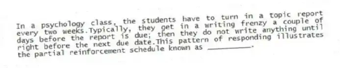 In a psychology class, the students have to turn in a topic report every two weeks.Typically, they get in a writing frenzy a couple of days before the report is due; then they do not write anything until right before the next due date.This pattern of responding illustrates the partial reinforcement schedule known as __________.