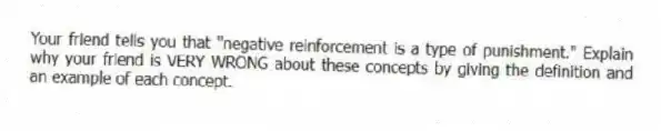 Your friend tells you that "negative reinforcement is a type of punishment." Explain why your friend is VERY WRONG about these concepts by giving the definition and an example of each concept.