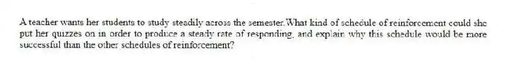 A teacher wants her students to study steadily across the semester.What kind of schedule of reinforcement could she put her quizzes on in order to produce a steady rate of responding, and explain why this schedule would be more successful than the other schedules of reinforcement?