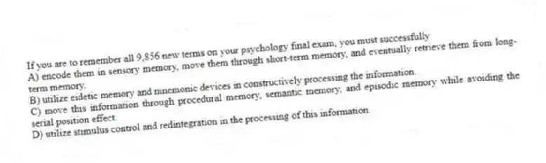 If you are to remember all 9,856 new terms on your psychology final exam, you must successfully
A) encode them in sensory memory, move them through short-term memory, and eventually retrieve them from long-term memory.
B) utilize eidetic memory and mnemonic devices in constructively processing the information.
C) move this information through procedural memory, semantic memory, and episodic memory while avoiding the serial position effect.
D) utilize stimulus control and redintegration in the processing of this information.