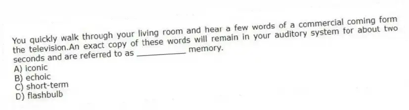 You quickly walk through your living room and hear a few words of a commercial coming form the television.An exact copy of these words will remain in your auditory system for about two seconds and are referred to as __________ memory.
A) iconic
B) echoic
C) short-term
D) flashbulb
