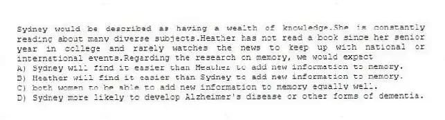 Sydney would be described as having a wealth of knowledge.She is constantly reading about many diverse subjects.Heather has not read a book since her senior year in college and rarely watches the news to keep up with national or international events.Regarding the research on memory, we would expect
A) Sydney will find it easier than Heather to add new information to memory.
B) Heather will find it easier than Sydney to add new information to memory.
C) both women to be able to add new information to memory equally well.
D) Sydney more likely to develop Alzheimer's disease or other forms of dementia.