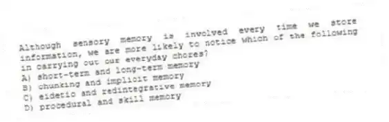 Although sensory memory is involved every time we store information, we are more likely to notice which of the following in carrying out our everyday chores?
A) short-term and long-term memory
B) chunking and implicit memory
C) eidetic and redintegrative memory
D) procedural and skill memory