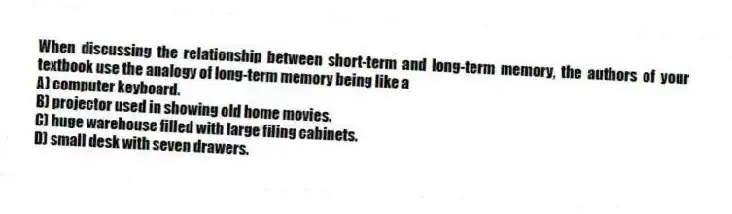 When discussing the relationship between short-term and long-term memory, the authors of your textbook use the analogy of long-term memory being like a
A) computer keyboard.
B) projector used in showing old home movies.
C) huge warehouse filled with large filing cabinets.
D) small desk with seven drawers.