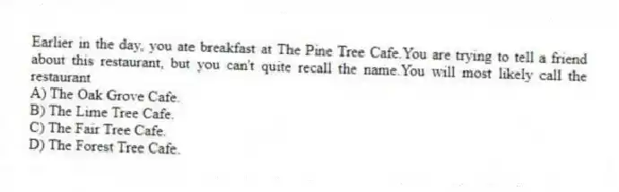 Earlier in the day, you ate breakfast at The Pine Tree Cafe.You are trying to tell a friend about this restaurant, but you can't quite recall the name.You will most likely call the restaurant
A) The Oak Grove Cafe.
B) The Lime Tree Cafe.
C) The Fair Tree Cafe.
D) The Forest Tree Cafe.