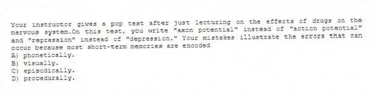 Your instructor gives a pop test after just lecturing on the effects of drugs on the nervous system.On this test, you write "axon potential" instead of "action potential" and "repression" instead of "depression." Your mistakes illustrate the errors that can occur because most short-term memories are encoded
A) phonetically.
B) visually.
C) episodically.
D) procedurally.