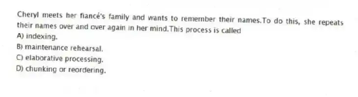Cheryl meets her fiancé's family and wants to remember their names.To do this, she repeats their names over and over again in her mind.This process is called
A) indexing.
B) maintenance rehearsal.
C) elaborative processing.
D) chunking or reordering.