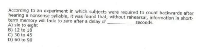 According to an experiment in which subjects were required to count backwards after hearing a nonsense syllable, it was found that, without rehearsal, information in short-term memory will fade to zero after a delay of __________ seconds.
A) six to eight
B) 12 to 18
C) 30 to 45
D) 60 to 90