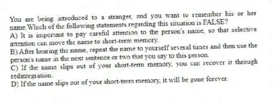 You are being introduced to a stranger, and you want to remember his or her name.Which of the following statements regarding this situation is FALSE?
A) It is important to pay careful attention to the person's name, so that selective attention can move the name to short-term memory.
B) After hearing the name, repeat the name to yourself several times and then use the person's name in the next sentence or two that you say to this person.
C) If the name slips out of your short-term memory, you can recover it through redintegration.
D) If the name slips out of your short-term memory, it will be gone forever.