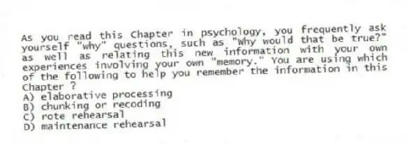 As you read this Chapter in psychology, you frequently ask yourself "why" questions, such as "Why would that be true?" as well as relating this new information with your own experiences involving your own "memory." You are using which of the following to help you remember the information in this Chapter ?
A) elaborative processing
B) chunking or recoding
C) rote rehearsal
D) maintenance rehearsal