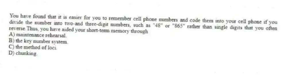 You have found that it is easier for you to remember cell phone numbers and code them into your cell phone if you divide the number into two-and three-digit numbers, such as "48" or "865" rather than single digits that you often reverse.Thus, you have aided your short-term memory through
A) maintenance rehearsal.
B) the key number system.
C) the method of loci.
D) chunking.