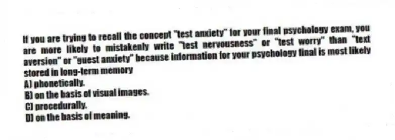 If you are trying to recall the concept "test anxiety" for your final psychology exam, you are more likely to mistakenly write "test nervousness" or "test worry" than "text aversion" or "guest anxiety" because information for your psychology final is most likely stored in long-term memory
A) phonetically.
B) on the basis of visual images.
C) procedurally.
D) on the basis of meaning.