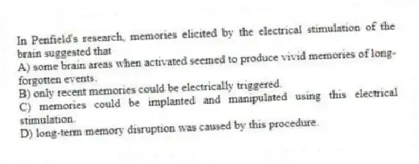 In Penfield's research, memories elicited by the electrical stimulation of the brain suggested that
A) some brain areas when activated seemed to produce vivid memories of long-forgotten events.
B) only recent memories could be electrically triggered.
C) memories could be implanted and manipulated using this electrical stimulation.
D) long-term memory disruption was caused by this procedure.