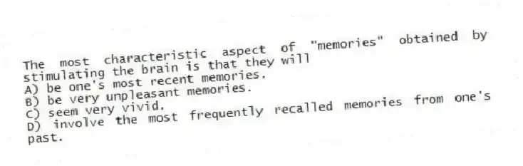 The most characteristic aspect of "memories" obtained by stimulating the brain is that they will
A) be one's most recent memories.
B) be very unpleasant memories.
C) seem very vivid.
D) involve the most frequently recalled memories from one's past.