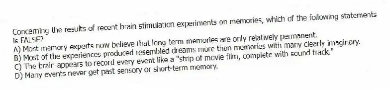 Concerning the results of recent brain stimulation experiments on memories, which of the following statements is FALSE?
A) Most memory experts now believe that long-term memories are only relatively permanent.
B) Most of the experiences produced resembled dreams more than memories with many clearly imaginary.
C) The brain appears to record every event like a "strip of movie film, complete with sound track."
D) Many events never get past sensory or short-term memory.