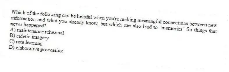 Which of the following can be helpful when you're making meaningful connections between new information and what you already know, but which can also lead to "memories" for things that never happened?
A) maintenance rehearsal
B) eidetic imagery
C) rote learning
D) elaborative processing