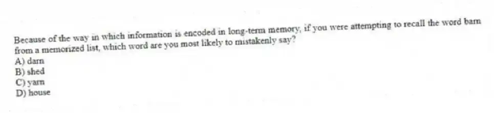 Because of the way in which information is encoded in long-term memory, if you were attempting to recall the word barn from a memorized list, which word are you most likely to mistakenly say?
A) darn
B) shed
C) yarn
D) house